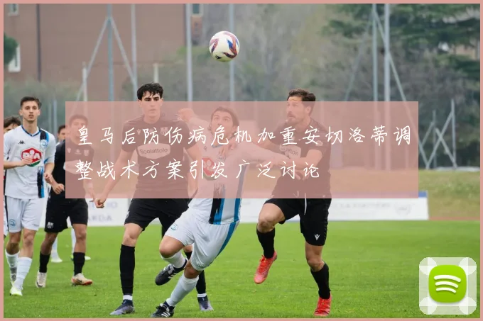 皇马后防伤病危机加重安切洛蒂调整战术方案引发广泛讨论