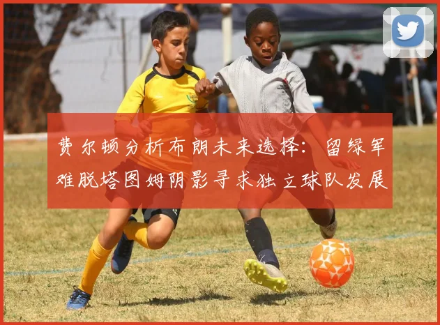 费尔顿分析布朗未来选择：留绿军难脱塔图姆阴影寻求独立球队发展
