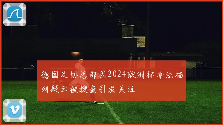 德国足协总部因2024欧洲杯非法福利疑云被搜查引发关注