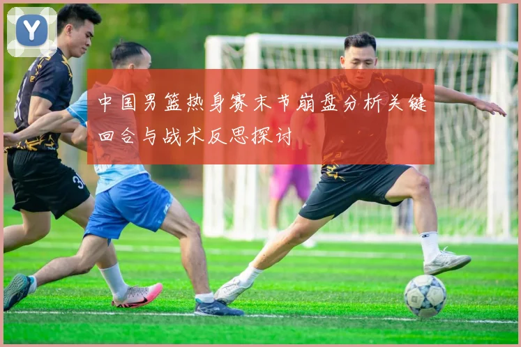 中国男篮热身赛末节崩盘分析关键回合与战术反思探讨