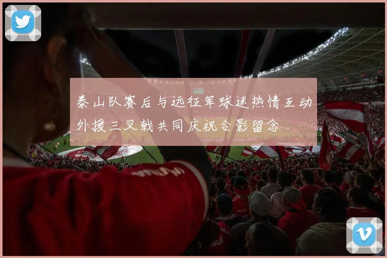 泰山队赛后与远征军球迷热情互动外援三叉戟共同庆祝合影留念
