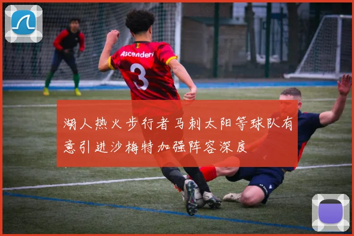 湖人热火步行者马刺太阳等球队有意引进沙梅特加强阵容深度