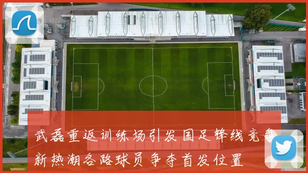 武磊重返训练场引发国足锋线竞争新热潮各路球员争夺首发位置
