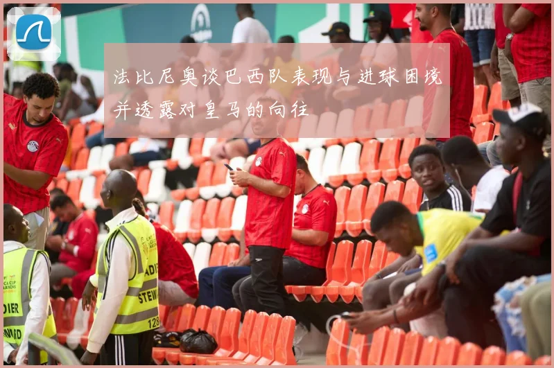法比尼奥谈巴西队表现与进球困境并透露对皇马的向往