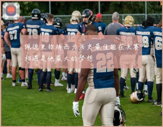 佩德里称梅西为历史最佳能在决赛相遇是他最大的梦想